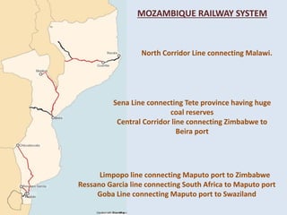 North Corridor Line connecting Malawi.
Sena Line connecting Tete province having huge
coal reserves
Central Corridor line connecting Zimbabwe to
Beira port
Limpopo line connecting Maputo port to Zimbabwe
Ressano Garcia line connecting South Africa to Maputo port
Goba Line connecting Maputo port to Swaziland
MOZAMBIQUE RAILWAY SYSTEM
 