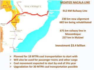 912 KM Railway Line
230 km new alignment
682 km being rehabilitated
675 km railway line in
Mozambique
237 km in Malawi
 Planned for 18 MTPA coal transportation to start with
 Will also be used for passenger trains and other cargo
 Coal movement expected to start by end of this year
 Upgradation for 30 MTPA coal transportation possible
MOATIZE NACALA LINE
Investment $3.4 billion
 