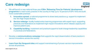 www.england.nhs.uk
Care redesign
• We will launch a new national three year £30m ‘Releasing Time for Patients’ development
programme to reach every practice in the country to help up to 10 percent of GPs’ time and build
more sustainable practices
1. Innovation spread: a national programme to share best practice e.g. support to implement
the Ten High Impact Actions.
2. Service redesign: locally hosted action learning programmes with expert input, supporting
practices and federations to implement high impact innovations which release capacity and
improve patient care.
3. Capability building: investment and practical support to build change leadership capabilities
in practices and federations.
• Develop a communications campaign that supports the rapid dissemination of best practice in
service innovations across the country
• Learn from the Vanguard sites and support mainstreaming of proven service improvements
across all practices.
 