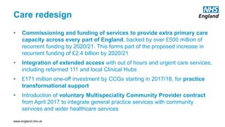 www.england.nhs.uk
Care redesign
• Commissioning and funding of services to provide extra primary care
capacity across every part of England, backed by over £500 million of
recurrent funding by 2020/21. This forms part of the proposed increase in
recurrent funding of £2.4 billion by 2020/21
• Integration of extended access with out of hours and urgent care services,
including reformed 111 and local Clinical Hubs
• £171 million one-off investment by CCGs starting in 2017/18, for practice
transformational support
• Introduction of voluntary Multispeciality Community Provider contract
from April 2017 to integrate general practice services with community
services and wider healthcare services
 