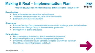 www.england.nhs.uk
“We will be judged on whether it makes a difference in the consult room”
Key principles
• Build and maintain the momentum and confidence
• This needs a shift in mindset, not just a set of commitments
• Balance of national and local actions
Governance
• External Oversight Group allows stakeholders to monitor, challenge, steer and help deliver
• Primary Care Oversight Group to provide internal governance
• Development of metrics of success
Early priorities
• Help for struggling practices e.g. Practice resilience programme
• Help for every practice e.g. National development programme
• Streamline processes to reduce workload and speed up workforce expansion
• Urgent Issue: Indemnity proposals end of July
Making it Real – Implementation Plan
22
 