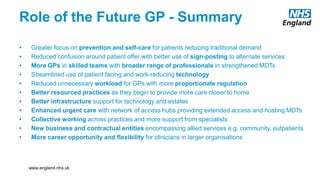 www.england.nhs.uk
Role of the Future GP - Summary
• Greater focus on prevention and self-care for patients reducing traditional demand
• Reduced confusion around patient offer with better use of sign-posting to alternate services
• More GPs in skilled teams with broader range of professionals in strengthened MDTs
• Streamlined use of patient facing and work-reducing technology
• Reduced unnecessary workload for GPs with more proportionate regulation
• Better resourced practices as they begin to provide more care closer to home
• Better infrastructure support for technology and estates
• Enhanced urgent care with network of access hubs providing extended access and hosting MDTs
• Collective working across practices and more support from specialists
• New business and contractual entities encompassing allied services e.g. community, outpatients
• More career opportunity and flexibility for clinicians in larger organisations
www.england.nhs.uk
 
