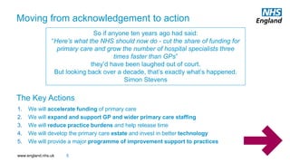 www.england.nhs.uk
1. We will accelerate funding of primary care
2. We will expand and support GP and wider primary care staffing
3. We will reduce practice burdens and help release time
4. We will develop the primary care estate and invest in better technology
5. We will provide a major programme of improvement support to practices
The Key Actions
5
So if anyone ten years ago had said:
“Here’s what the NHS should now do - cut the share of funding for
primary care and grow the number of hospital specialists three
times faster than GPs”
they’d have been laughed out of court.
But looking back over a decade, that’s exactly what’s happened.
Simon Stevens
Moving from acknowledgement to action
 