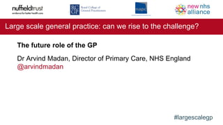 #largescalegp
Large scale general practice: can we rise to the challenge?
The future role of the GP
Dr Arvind Madan, Director of Primary Care, NHS England
@arvindmadan
 