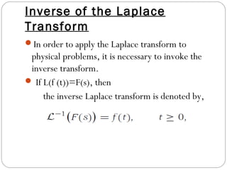 Inverse of the Laplace
Transform
In order to apply the Laplace transform to
physical problems, it is necessary to invoke the
inverse transform.
 If L(f (t))=F(s), then
the inverse Laplace transform is denoted by,
 