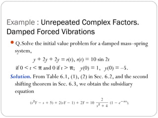 Example : Unrepeated Complex Factors.
Damped Forced Vibrations
Q.Solve the initial value problem for a damped mass–spring
system,
y + 2y + 2y = r(t), r(t) = 10 sin 2t
if 0 < t < π and 0 if t > π; y(0) = 1, y(0) = –5.
Solution. From Table 6.1, (1), (2) in Sec. 6.2, and the second
shifting theorem in Sec. 6.3, we obtain the subsidiary
equation
 