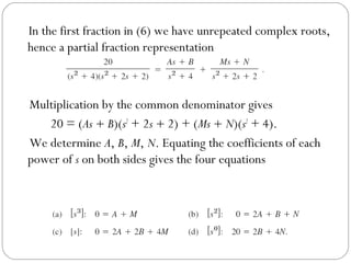 In the first fraction in (6) we have unrepeated complex roots,
hence a partial fraction representation
Multiplication by the common denominator gives
20 = (As + B)(s2
+ 2s + 2) + (Ms + N)(s2
+ 4).
We determine A, B, M, N. Equating the coefficients of each
power of s on both sides gives the four equations
 