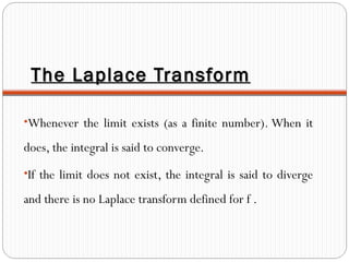 The Laplace TransformThe Laplace Transform
•Whenever the limit exists (as a finite number). When it
does, the integral is said to converge.
•If the limit does not exist, the integral is said to diverge
and there is no Laplace transform defined for f .
 