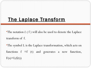 The Laplace TransformThe Laplace Transform
•The notation L ( f ) will also be used to denote the Laplace
transform of f.
•The symbol L is the Laplace transformation, which acts on
functions f =f (t) and generates a new function,
F(s)=L(f(t))
 