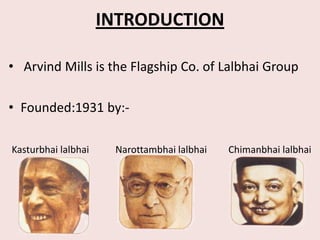 INTRODUCTION

• Arvind Mills is the Flagship Co. of Lalbhai Group

• Founded:1931 by:-

Kasturbhai lalbhai    Narottambhai lalbhai   Chimanbhai lalbhai
 