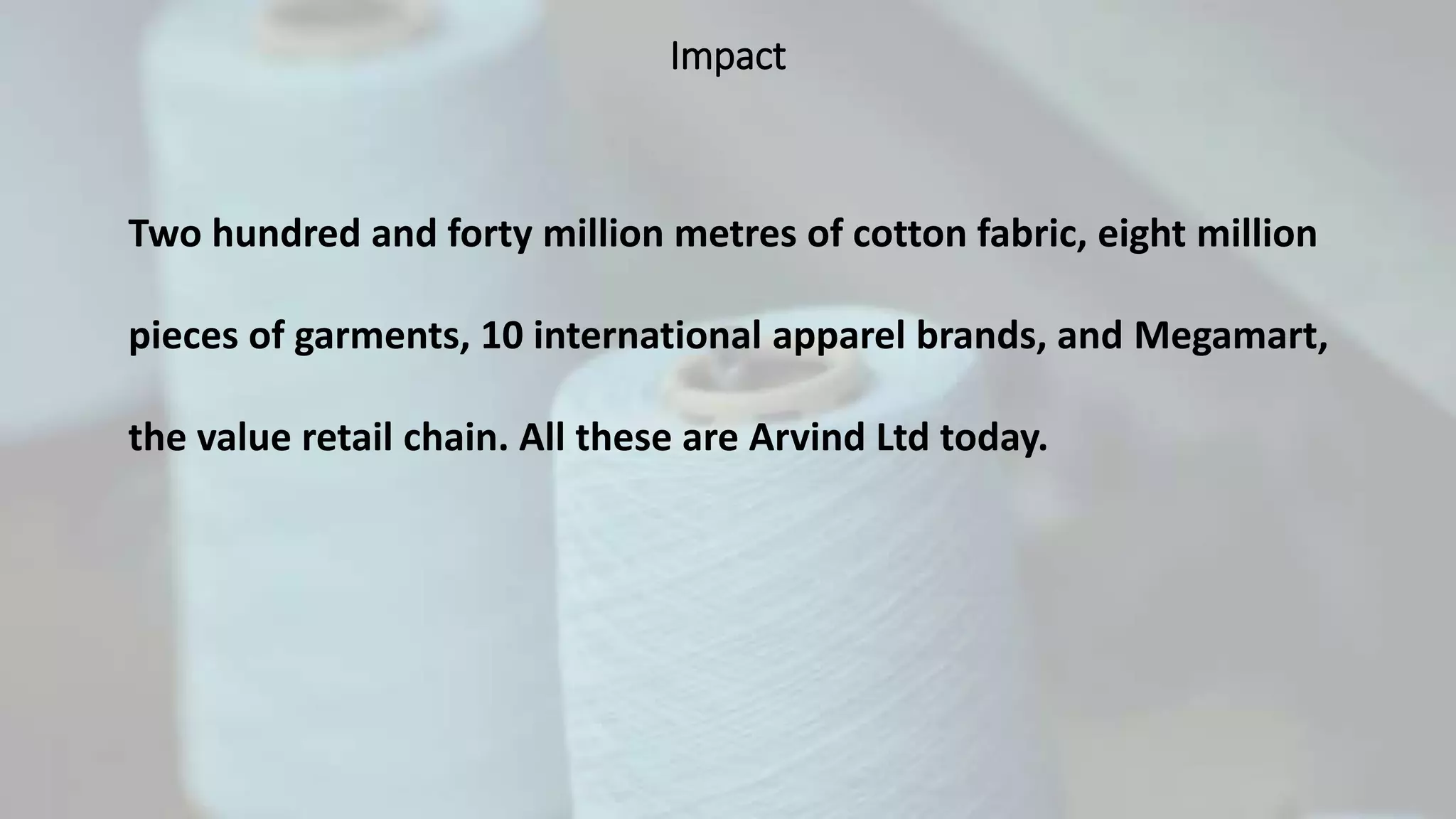 Impact
Two hundred and forty million metres of cotton fabric, eight million
pieces of garments, 10 international apparel brands, and Megamart,
the value retail chain. All these are Arvind Ltd today.
 