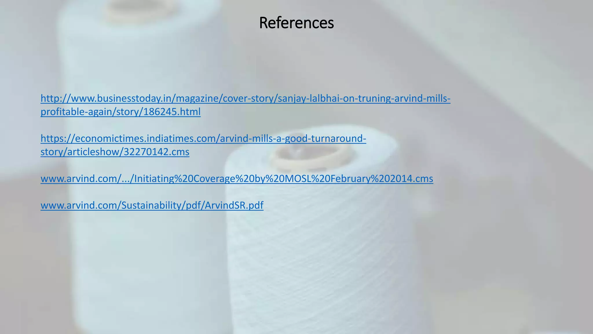 References
http://www.businesstoday.in/magazine/cover-story/sanjay-lalbhai-on-truning-arvind-mills-
profitable-again/story/186245.html
https://economictimes.indiatimes.com/arvind-mills-a-good-turnaround-
story/articleshow/32270142.cms
www.arvind.com/.../Initiating%20Coverage%20by%20MOSL%20February%202014.cms
www.arvind.com/Sustainability/pdf/ArvindSR.pdf
 
