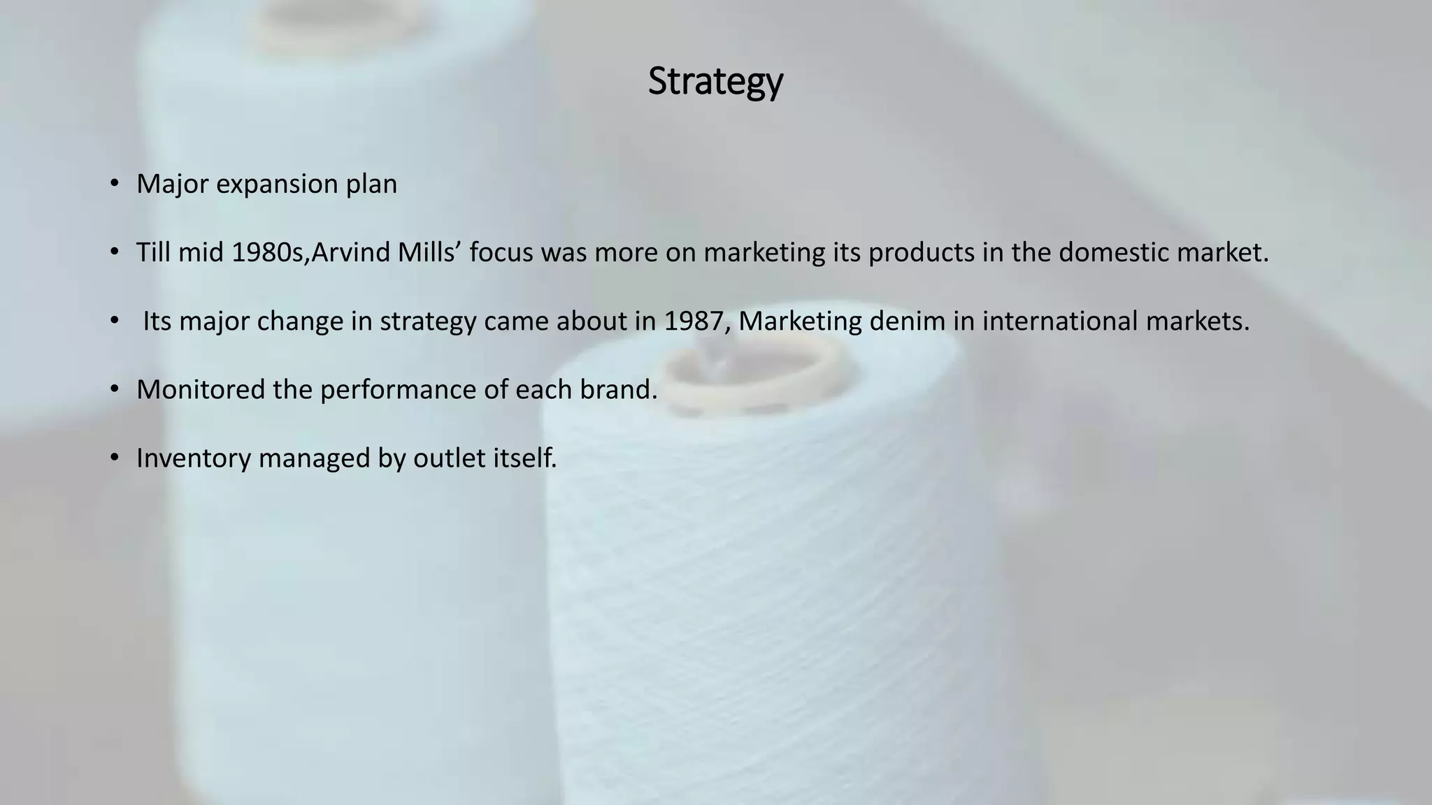 Strategy
• Major expansion plan
• Till mid 1980s,Arvind Mills’ focus was more on marketing its products in the domestic market.
• Its major change in strategy came about in 1987, Marketing denim in international markets.
• Monitored the performance of each brand.
• Inventory managed by outlet itself.
 