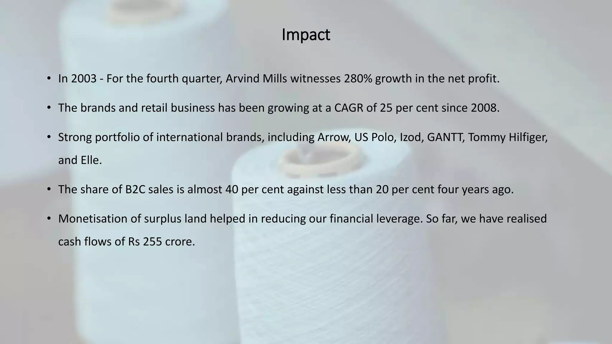 Impact
• In 2003 - For the fourth quarter, Arvind Mills witnesses 280% growth in the net profit.
• The brands and retail business has been growing at a CAGR of 25 per cent since 2008.
• Strong portfolio of international brands, including Arrow, US Polo, Izod, GANTT, Tommy Hilfiger,
and Elle.
• The share of B2C sales is almost 40 per cent against less than 20 per cent four years ago.
• Monetisation of surplus land helped in reducing our financial leverage. So far, we have realised
cash flows of Rs 255 crore.
 