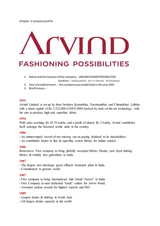 Chapter- 2 companyprofile
1. Name and the locationof the company:- ARVINDFASHIN POSSIBILITIES
Location:- headquarters are in Naroda, Ahmedabad,
2. Year of establishment:- the companywasestablishedinthe year1931
3. Brief history:-
1931
Arvind Limited is set up by three brothers Kasturbhai, Narottambhai and Chimanbhai Lalbhai
with a share capital of Rs 2,525,000 (US$55,000) backed by state-of-the-art technology, with
the aim to produce high-end superfine fabric.
1934
With sales reaching Rs 45.76 Lakhs, and a profit of almost Rs 3 Lakhs, Arvind establishes
itself amongst the foremost textile units in the country.
1986
- An uninterrupted record of not missing out on paying dividend to its shareholders.
- An established leader in fine & superfine cotton fabrics for Indian market.
1986
Renovision: First company to bring globally accepted fabrics Denim, yarn dyed shirting
fabrics & wrinkle free gaberdines to India.
1987
- The largest zero discharge green effluent treatment plant in India.
- Commitment to greener world
1987
- First company to bring International shirt brand “Arrow” to India
- First Company to start dedicated “retail” outlets for Arrow brand.
- Awarded various awards for highest exports and ISO
1989
- Largest denim & shirting in South Asia.
- 3rd largest denim capacity in the world
 