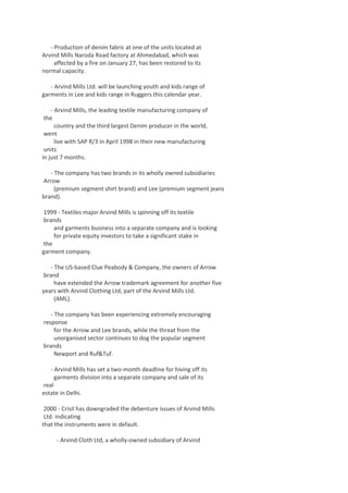 - Production of denim fabric at one of the units located at
Arvind Mills Naroda Road factory at Ahmedabad, which was
affected by a fire on January 27, has been restored to its
normal capacity.
- Arvind Mills Ltd. will be launching youth and kids range of
garments in Lee and kids range in Ruggers this calendar year.
- Arvind Mills, the leading textile manufacturing company of
the
country and the third largest Denim producer in the world,
went
live with SAP R/3 in April 1998 in their new manufacturing
units
in just 7 months.
- The company has two brands in its wholly owned subsidiaries
Arrow
(premium segment shirt brand) and Lee (premium segment jeans
brand).
1999 - Textiles major Arvind Mills is spinning off its textile
brands
and garments business into a separate company and is looking
for private equity investors to take a significant stake in
the
garment company.
- The US-based Clue Peabody & Company, the owners of Arrow
brand
have extended the Arrow trademark agreement for another five
years with Arvind Clothing Ltd, part of the Arvind Mills Ltd.
(AML).
- The company has been experiencing extremely encouraging
response
for the Arrow and Lee brands, while the threat from the
unorganised sector continues to dog the popular segment
brands
Newport and Ruf&Tuf.
- Arvind Mills has set a two-month deadline for hiving off its
garments division into a separate company and sale of its
real
estate in Delhi.
2000 - Crisil has downgraded the debenture issues of Arvind Mills
Ltd. indicating
that the instruments were in default.
- Arvind Cloth Ltd, a wholly-owned subsidiary of Arvind

 