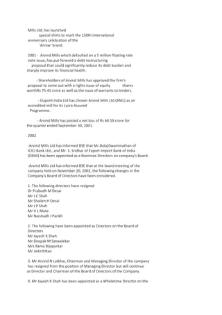 Mills Ltd, has launched
special shirts to mark the 150th international
anniversary celebration of the
`Arrow' brand.
2001 - Arvind Mills which defaulted on a 5 million floating rate
note issue, has put forward a debt restructuring
proposal that could significantly reduce its debt burden and
sharply improve its financial health.
- Shareholders of Arvind Mills has approved the firm's
proposal to come out with a rights issue of equity
shares
worthRs 75.41 crore as well as the issue of warrants to lenders.
- Dupont India Ltd has chosen Arvind Mills Ltd (AML) as an
accredited mill for its Lycra Assured
Programme.
- Arvind Mills has posted a net loss of Rs 44.59 crore for
the quarter ended September 30, 2001.
2002
-Arvind Mills Ltd has informed BSE that Mr.BalajiSwaminathan of
ICICI Bank Ltd., and Mr. S. Sridhar of Export-Import Bank of India
(EXIM) has been appointed as a Nominee Directors on company's Board.
-Arvind Mills Ltd has informed BSE that at the board meeting of the
company held on November 20, 2002, the following changes in the
Company's Board of Directors have been considered.
1. The following directors have resigned
Dr Prabodh M Desai
Mr J C Shah
Mr Shailen H Desai
Mr J P Shah
Mr V L Mote
Mr Naishadh I Parikh
2. The following have been appointed as Directors on the Board of
Directors
Mr Jayesh K Shah
Mr Deepak M Satwalekar
Mrs Rama Bijapurkar
Mr JaitirthRao
3. Mr Arvind N Lalbhai, Chairman and Managing Director of the company
has resigned from the position of Managing Director but will continue
as Director and Chairman of the Board of Directors of the Company.
4. Mr Jayesh K Shah has been appointed as a Wholetime Director on the

 