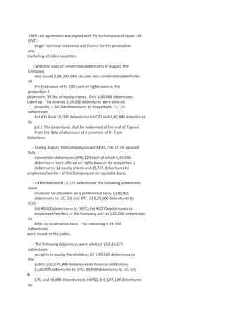 1989 - An agreement was signed with Victor Company of Japan Ltd.
(PVC)
to get technical assistance and licence for the production
and
marketing of video cassettes.
- With the issue of convertible debentures in August, the
Company
also issued 5,00,000-14% secured non-convertible debentures
of
the face value of Rs 100 each on rights basis in the
proportion 1
debenture: 14 No. of equity shares. Only 1,40,868 debentures
taken up. The Balance 3,59,132 debentures were allotted
privately (2,60,000 debentures to Vijaya Bank, 73,132
debentures
to UCO Bank 50,000 debentures to ICICI and 3,60,000 debentures
to
LIC.) The debentures shall be redeemed at the end of 7 years
from the date of allotment at a premium of Rs 5 per
debenture.
- During August, the Company issued 14,43,750-12.5% secured
fully
convertible debentures of Rs 120 each of which 5,94,500
debentures were offered on rights basis in the proportion 1
debentures: 12 equity shares and 29,725 debentures to
employees/workers of the Company on an equitable basis.
- Of the balance 8,19,525 debentures, the following debentures
were
reserved for allotment on a preferential basis: (i) 80,000
debentures to LIC, GIC and UTI, (ii) 1,25,000 debentures to
ICICI
(iii) 40,000 debentures to HDFC, (iv) 40,975 debentures to
employees/workers of the Company and (v) 1,00,000 debentures
to
NRIs on repatriation basis. The remaining 4,33,550
debentures
were issued to the public.
- The following debentures were allotted: (i) 6,83,675
debentures
as rights to equity shareholders; (ii) 5,90,160 debentures to
the
public; (iii) 2,45,000 debentures to financial institutions
(1,25,000 debentures to ICICI, 80,000 debentures to LIC, GIC
&
UTI, and 40,000 debentures to HDFC); (iv) 1,07,190 debentures
to

 