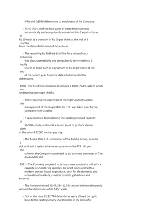 NRIs and (v) 930 debentures to employees of the Company.
- Rs 40 (Part-A) of the face value of each debenture was
automatically and compulsorily converted into 2 equity shares
of
Rs 10 each at a premium of Rs 10 per share at the end of 6
months
from the date of allotment of debentures.
- The remaining Rs 80 (Part-B) of the face value of each
debenture
was also automatically and compulsorily converted into 2
equity
shares of Rs 10 each at a premium of Rs 30 per share at the
end
of the second year from the date of allotment of the
debentures.
1990 - The Electronics Division developed a 8040 EPABX system which
was
undergoing prototype checks.
- After receiving the approvals of the High Court of Gujarat,
the
management of the Nagri Mills Co. Ltd. was taken over by the
Company from October.
- It was proposed to modernise the existing installed capacity
of
36,960 spindle and instal a denim plant to produce denim
cloth
at the rate of 23,000 metres per day.
- The Asoka Mills, Ltd., a member of the Lalbhai Group, became
a
sick unit and a revival scheme was presented to BIFR. As per
the
scheme, the Company consented to act as a new promoter of The
Asoka Mills, Ltd.
1991 - The Company proposed to set up a new composite mill with a
capacity of 25,000 ring spindles, 60 airjet looms and with a
modern process house to produce, both for the domestic and
international markets, classical oxfords, gabardines and
tussores.
- The Company issued 65,44,384-12.5% secured redeemable partly
convertible debentures of Rs 140/- each.
- Out of the issue 62,32,746 debentures were offered on rights
basis to the existing equity shareholders in the ratio of 6

 