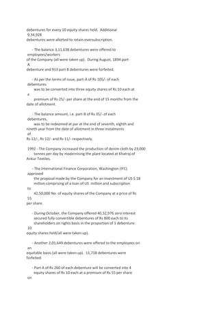 debentures for every 10 equity shares held. Additional
9,34,928
debentures were allotted to retain oversubscription.
- The balance 3,11,638 debentures were offered to
employees/workers
of the Company (all were taken up). During August, 1894 part
A
debenture and 913 part B debentures were forfeited.
- As per the terms of issue, part-A of Rs 105/- of each
debentures
was to be converted into three equity shares of Rs 10 each at
a
premium of Rs 25/- per share at the end of 15 months from the
date of allotment.
- The balance amount, i.e. part-B of Rs 35/- of each
debentures,
was to be redeemed at par at the end of seventh, eighth and
nineth year from the date of allotment in three instalments
of
Rs 12/-, Rs 12/- and Rs 11/- respectively.
1992 - The Company increased the production of denim cloth by 23,000
tonnes per day by modernising the plant located at Khatraj of
Ankur Textiles.
- The International Finance Corporation, Washington (IFC)
approved
the proposal made by the Company for an investment of US $ 18
million comprising of a loan of US million and subscription
to
42,50,000 No. of equity shares of the Company at a price of Rs
55
per share.
- During October, the Company offered 40,32,976 zero interest
secured fully convertible debentures of Rs 800 each to its
shareholders on rights basis in the proportion of 1 debenture:
10
equity shares held/all were taken up).
- Another 2,01,649 debentures were offered to the employees on
an
equitable basis (all were taken up). 11,718 debentures were
forfeited.
- Part A of Rs 260 of each debenture will be converted into 4
equity shares of Rs 10 each at a premium of Rs 55 per share
on

 