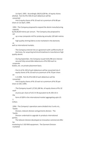 1st April, 1993. Accordingly 168,91,628 No. of equity shares
allotted. Part B of Rs 540 of each debenture will be
converted
into 6 equity shares of Rs 10 each at a premium of Rs 80 per
share on 1st April, 1994.
1993 - The Company proposed to expand the denim manufacturing
capacity
by 85,00,00 metres per annum. The Company also proposed to
set
up a new composite mill for producing annually 120 lakh metres
of
high quality shirting fabrics to be marketed in the domestic
as
well as international markets.
- The Company entered into an agreement with Lanffenmuhle of
Germany, for acquiring technical knowhow to manufacture high
quality denim.
- During September, the Company issued 4,03,298 zero interest
secured fully convertible debentures of Rs 950 each to
corporate
bodies, etc. on private placement basis.
- Part-A of Rs 320 of each debenture will be converted into 4
equity shares of Rs 10 each at a premium of Rs 70 per share
on
1.4.1994. Part-B of Rs 630 of each debenture will be
converted
into 6 equity shares of Rs 10 each at a premium of Rs 95 per
share on 28.2.1995.
- The Company issued 1,27,81,186 No. of equity shares of Rs 10
each
at price per share of US $ 9.78 equivalent to Rs 305.33 in
the
form of GDR in the international market aggregating upto US
5
million.
1994 - The Company's operations were divided into 3 units viz.,
Textile
Division, telecom division and garments division. The
Textile
Division undertook to upgrade its products international
parties.
The telecom division developed an innovative commercial offer
for
marketing its C-DO RAX equipment. The Garment Division
marketed

 