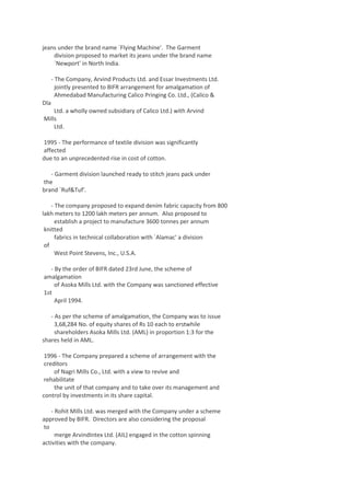 jeans under the brand name `Flying Machine'. The Garment
division proposed to market its jeans under the brand name
`Newport' in North India.
- The Company, Arvind Products Ltd. and Essar Investments Ltd.
jointly presented to BIFR arrangement for amalgamation of
Ahmedabad Manufacturing Calico Pringing Co. Ltd., (Calico &
Dla
Ltd. a wholly owned subsidiary of Calico Ltd.) with Arvind
Mills
Ltd.
1995 - The performance of textile division was significantly
affected
due to an unprecedented rise in cost of cotton.
- Garment division launched ready to stitch jeans pack under
the
brand `Ruf&Tuf'.
- The company proposed to expand denim fabric capacity from 800
lakh meters to 1200 lakh meters per annum. Also proposed to
establish a project to manufacture 3600 tonnes per annum
knitted
fabrics in technical collaboration with `Alamac' a division
of
West Point Stevens, Inc., U.S.A.
- By the order of BIFR dated 23rd June, the scheme of
amalgamation
of Asoka Mills Ltd. with the Company was sanctioned effective
1st
April 1994.
- As per the scheme of amalgamation, the Company was to issue
3,68,284 No. of equity shares of Rs 10 each to erstwhile
shareholders Asoka Mills Ltd. (AML) in proportion 1:3 for the
shares held in AML.
1996 - The Company prepared a scheme of arrangement with the
creditors
of Nagri Mills Co., Ltd. with a view to revive and
rehabilitate
the unit of that company and to take over its management and
control by investments in its share capital.
- Rohit Mills Ltd. was merged with the Company under a scheme
approved by BIFR. Directors are also considering the proposal
to
merge ArvindIntex Ltd. (AIL) engaged in the cotton spinning
activities with the company.

 