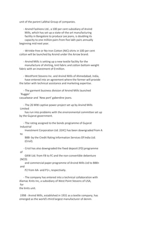 unit of the parent Lalbhai Group of companies.
- Arvind Fashions Ltd., a 100 per cent subsidiary of Arvind
Mills, which has set up a state-of-the-art manufacturing
facility in Bangalore to produce Lee jeans, is doubling its
capacity to one million pairs from five lakh pairs annually
beginning mid next year.
- Wrinkle-free or No-Iron Cotton (NIC) shirts in 100 per cent
cotton will be launched by Arvind under the Arrow brand.
- Arvind Mills is setting up a new textile facility for the
manufacture of shirting, knit fabric and cotton bottom-weight
fabric with an investment of 0 million.
- WestPoint Stevens Inc. and Arvind Mills of Ahmedabad, India,
have entered into an agreement where the former will provide
the latter with technical assistance and marketing expertise.
- The garment business division of Arvind Mills launched
`Rugger'
casualwear and `New port' gaberdine jeans.
- The 26 MW captive power project set up by Arvind Mills
Limited
has run into problems with the environmental committee set up
by the Gujarat government.
- The rating assigned to the bonds programme of Gujarat
Industrial
Investment Corporation Ltd. (GIIC) has been downgraded from A
to
BBB- by the Credit Rating Information Services Of India Ltd.
(Crisil).
- Crisil has also downgraded the fixed deposit (FD) programme
of
GKW Ltd. from FB to FC and the non-convertible debenture
(NCD)
and commercial paper programme of Arvind Mills Ltd to BBB+
and
P2 from AA- and P1+, respectively.
- The company has entered into a technical collaboration with
Alamac Knits Inc, a subsidiary of West Point Stevens of USA,
for
the knits unit.
1998 - Arvind Mills, established in 1931 as a textile company, has
emerged as the world's third largest manufacturer of denim.

 