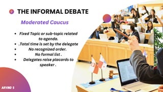 THE INFORMAL DEBATE
Fixed Topic or sub-topic related
to agenda.
.Total time is set by the delegate
No recognized order.
No formal list .
Delegates raise placards to
speaker .
Moderated Caucus
Arvind S
 