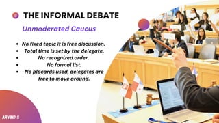 THE INFORMAL DEBATE
No fixed topic it is free discussion.
Total time is set by the delegate.
No recognized order.
No formal list.
No placards used, delegates are
free to move around.
Unmoderated Caucus
Arvind S
 