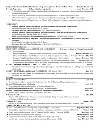 Design and Fabrication of a Flow Visualization Set-up for the Spherical Header of a Power Plant Bachelor- Project work
Dr. Latha Nagendran College of Engineering, Guindy June - November 2012
 CFD simulation using ANSYS Fluent to evaluate different baffle designs for minimizing velocity fluctuations in an industrial
fluid distribution system
 Reduced the velocity fluctuation by 20% through the implementation of an optimal baffle configuration
 Fabricated a scaled, transparent model of the system using thermoforming techniques for fluid flow visualization
 Qualitative comparison of the performance of different baffle configurations through systematic experimental investigation
PUBLICATIONS
 Atomized Dielectric Spray-Based Electric Discharge Machining for Sustainable Manufacturing
Arvind Pattabhiraman; Deepak Marla; Shiv G. Kapoor
Journal of Micro and Nano-Manufacturing 2015; 3(4):041008-041008-8.
 Atomized Dielectric Spray-Based Electric Discharge Machining (Spray-EDM) for Sustainable Manufacturing
Arvind Pattabhiraman; Deepak Marla; Shiv G. Kapoor
ASME 2015 Manufacturing Science and Engineering Conference, Charlotte, North Carolina
 A Computational Model to Study Film Formation and Debris Flushing Phenomena in Spray-Electric Discharge
Machining
Arvind Pattabhiraman; Deepak Marla; Shiv G. Kapoor
Journal of Micro and Nano-Manufacturing 2016; 4(3):031002-031002-10.
ACADEMIC EXPERIENCE
DEPARTMENT OF MECHANICAL SCIENCE AND ENGINEERING University of Illinois at Urbana-Champaign, IL
 Teaching Assistant
 Engineering Graphics - Responsible for teaching Autodesk Inventor to 40 students August – December 2013
 Introduction to Statics – Handled discussion sessions for teaching principles of statics to 40 students January – May 2014
 Computer Aided Design - Responsible for teaching Creo Parametric 3.0 to 30 students August – December 2014
 Design for Manufacturability - Responsible for teaching CAD and providing hands-on training January – May 2015
in manufacturing processes such as CNC machining, rapid prototyping, sand casting and injection molding to 30 students
STUDENT TRAINEE, ASHOK LEYLAND LTD. Chennai, INDIA July 2011
 Observed the materials processing and production planning in a manufacturing facility of a leading heavy commercial
vehicles maker
STUDENT TRAINEE, BHARAT HEAVY ELECTRICALS LTD. Ranipet, INDIA June 2011
 Studied the working, design and manufacture of thermal power plant auxiliaries such as Air Pre-heater, Electro-Static
Precipitator, and gas turbines
HONORS
The Banco Foundation Prize April 2013
Secured highest marks in Manufacturing Technology I and II in the Mechanical Engineering department
The Sir C.P.Ramasamy Aiyar Scholarship April 2013
Securing second rank among 182 students in Mechanical Engineering
Arvind Mehta Memorial Prize 2010-2011 for proficiency in Mathematics-III March 2011
Vasanthi Venugopal Endowment Prize and Lakshmi Manickam Endowment Prize March 2011
Secured highest marks in Mechanical Engineering in 2010-2011
Proficiency Award May 2009
Secured 100% in Mathematics, Physics and Chemistry (ranked in the top 50 among 125 thousand students)
in the state-level high school examination
Proficiency in French January 2008
Secured 90% + in the national-level French examination conducted by the Indian Association of Teachers of French
LEADERSHIP AND ACTIVITIES
 Lead a team of 4 students in building an RC car powered by a 3.5cc IC engine August 2011-May 2013
 Facilitated the organization of Kurukshetra, the techno-management fest under the patronage of UNESCO February 2012
 Taught undergraduate students as a part of “Students Teaching Students Programme” of CEG December 2010
 Active member of the National Service Scheme of CEG August 2009-May 2010
 Organized student activities as the School Pupil Leader of AVM High school June 2008- April 2009
 Member of the National Cadet Corps under the patronage of Government of India June 2004-April 2006
 