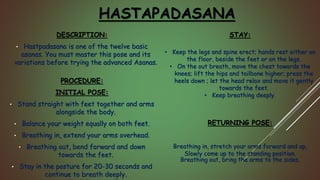 HASTAPADASANA
DESCRIPTION:
• Hastpadasana is one of the twelve basic
asanas. You must master this pose and its
variations before trying the advanced Asanas.
PROCEDURE:
INITIAL POSE:
• Stand straight with feet together and arms
alongside the body.
• Balance your weight equally on both feet.
• Breathing in, extend your arms overhead.
• Breathing out, bend forward and down
towards the feet.
• Stay in the posture for 20-30 seconds and
continue to breath deeply.
STAY:
• Keep the legs and spine erect; hands rest either on
the floor, beside the feet or on the legs.
• On the out breath, move the chest towards the
knees; lift the hips and tailbone higher; press the
heels down ; let the head relax and move it gently
towards the feet.
• Keep breathing deeply.
RETURNING POSE:
Breathing in, stretch your arms forward and up,
Slowly come up to the standing position.
Breathing out, bring the arms to the sides.
 