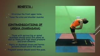 BENEFITS :
• Stretches the front upper torso.
• Tones the arms and shoulder muscles.
CONTRAINDICATIONS OF
(ARDHA CHAKRASANA)
• Those with serious hip or spinal
problems should avoid this asana as
well as those with high blood pressure
and brain ailments.
• Peptic or duodenal ulcers and hernia
patients should avoid this pose.
• Pregnant woman should avoid this pose.
 