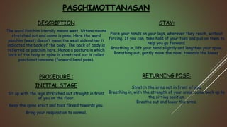 PASCHIMOTTANASAN
DESCRIPTION
The word Paschim literally means west, Uttana means
stretched out and asana is pose. Here the word
paschim (west) doesn’t mean the west siderather it
indicated the back of the body. The back of body is
referred as paschim here. Hence a posture in which
back of the body or spine is stretched out is called
paschimottanasana (forward bend pose).
PROCEDURE :
INITIAL STAGE
Sit up with the legs stretched out straight in front
of you on the floor.
Keep the spine erect and toes flexed towards you.
Bring your respiration to normal.
STAY:
Place your hands on your legs, wherever they reach, without
forcing. If you can, take hold of your toes and pull on them to
help you go forward.
Breathing in, lift your head slightly and lengthen your spine.
Breathing out, gently move the navel towards the knees.
RETURNING POSE:
Stretch the arms out in front of you.
Breathing in, with the strength of your arms, come back up to
the sitting position.
Breathe out and lower the arms.
 