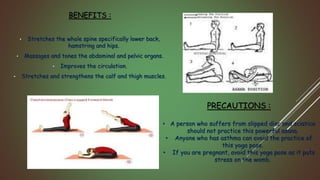 BENEFITS :
• Stretches the whole spine specifically lower back,
hamstring and hips.
• Massages and tones the abdominal and pelvic organs.
• Improves the circulation.
• Stretches and strengthens the calf and thigh muscles.
PRECAUTIONS :
• A person who suffers from slipped disc and sciatica
should not practice this powerful asana.
• Anyone who has asthma can avoid the practice of
this yoga pose.
• If you are pregnant, avoid this yoga pose as it puts
stress on the womb.
 