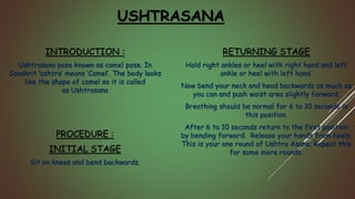 INTRODUCTION :
Ushtrasana pose known as camel pose. In
Sanskrit ‘ushtra‘ means ‘Camel’. The body looks
like the shape of camel so it is called
as Ushtrasana
PROCEDURE :
INITIAL STAGE
Sit on knees and bend backwards.
RETURNING STAGE
Hold right ankles or heel with right hand and left
ankle or heel with left hand.
Now bend your neck and head backwards as much as
you can and push waist area slightly forward.
Breathing should be normal for 6 to 10 seconds in
this position.
After 6 to 10 seconds return to the first position
by bending forward. Release your hands from heels.
This is your one round of Ushtra Asana. Repeat this
for some more rounds.
USHTRASANA
 
