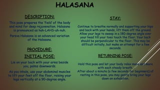HALASANA
DESCRIPTION:
This pose prepares the ‘field’ of the body
and mind for deep rejuvenation. Halasana
is pronounced as hah-LAHS-uh-nuh.
Parsva Halasana is an advanced variation
of the Halasana.
PROCEDURE:
INITIAL POSE:
Lie on your back with your arms beside
you, palms downwards.
As you inhale, use your abdominal muscles
to lift your feet off the floor, raising your
legs vertically at a 90-degree angle.
STAY:
Continue to breathe normally and supporting your hips
and back with your hands, lift them off the ground.
Allow your legs to sweep in a 180-degree angle over
your head till your toes touch the floor. Your back
should be perpendicular to the floor. This may be
difficult initially, but make an attempt for a few
seconds.
RETURNING POSE:
Hold this pose and let your body relax more and more
with each steady breath.
After about a minute (a few seconds for beginners) of
resting in this pose, you may gently bring your legs
down on exhalation.
 