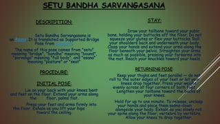 DESCRIPITION:
Setu Bandha Sarvangasana is
an Asana. It is translated as Supported Bridge
Pose from Sanskrit.
The name of this pose comes from "setu"
meaning "bridge", "bandha" meaning "bound",
"sarvanga" meaning "full body", and "asana"
meaning "posture" or "seat“
PROCEDURE:
INITIAL POSE:
Lie on your back with your knees bent
and feet on the floor. Extend your arms along
the floor, palms flat.
Press your feet and arms firmly into
the floor. Exhale as you lift your hips
toward the ceiling.
STAY:
Draw your tailbone toward your pubic
bone, holding your buttocks off the floor. Do not
squeeze your glutes or flex your buttocks. Roll
your shoulders back and underneath your body.
Clasp your hands and extend your arms along the
floor beneath your pelvis. Straighten your arms
as much as possible, pressing your forearms into
the mat. Reach your knuckles toward your heels.
RETURNING POSE:
Keep your thighs and feet parallel — do not
roll to the outer edges of your feet or let your
knees drop together. Press your weight
evenly across all four corners of both feet.
Lengthen your tailbone toward the backs of
your knees.
Hold for up to one minute. To release, unclasp
your hands and place them palms-down
alongside your body. Exhale as you slowly roll
your spine along the floor, vertebra by vertebra.
Allow your knees to drop together.
SETU BANDHA SARVANGASANA
 