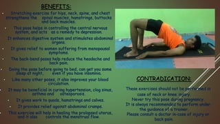 BENEFITS:
• Stretching exercise for hips, neck, spine, and chest
strengthens the spinal muscles, hamstrings, buttocks
and back muscles.
• This pose helps in controlling the central nervous
system, and acts as a remedy to depression.
• It enhances digestive system and stimulates abdominal
organs.
• It gives relief to women suffering from menopausal
symptoms.
• The back-bend poses help reduce the headache and
back pain.
• Doing the pose before going to bed, can get you some
sleep at night, even if you have insomnia.
• Like many other poses, it also improves your blood
circulation.
• It may be beneficial in curing hypertension, clog sinus,
asthma and osteoporosis.
• It gives work to quads, hamstrings and calves.
• It provides relief against abdominal cramps.
• This exercise will help in healing the prolapsed uterus,
and it also controls the menstrual flow.
CONTRADICATION:
These exercises should not be performed in
case of neck or knee injury.
Never try this pose during pregnancy.
It is always recommended to perform under
the guidance of a trainer.
Please consult a doctor in-case of injury or
back pain.
 