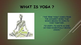 WHAT IS YOGA ?
 “THE TERM “YOGA” COMES FROM
THE SANSKRIT WORD ”YUG”
WHICH MEANS TO JOIN,TO
YOKE TOGETHER ,
 TO UNIFY ,TO UNITE AS ONE.
SO YOGA ESSENTIALLY MEANS
UNION.”
 