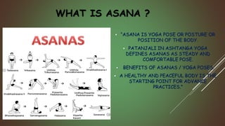 WHAT IS ASANA ?
 “ASANA IS YOGA POSE OR POSTURE OR
POSITION OF THE BODY.
 PATANJALI IN ASHTANGA YOGA
DEFINES ASANAS AS STEADY AND
COMFORTABLE POSE.
 BENEFITS OF ASANAS / YOGA POSES.
 A HEALTHY AND PEACEFUL BODY IS THE
STARTING POINT FOR ADVANCE
PRACTICES.”
 