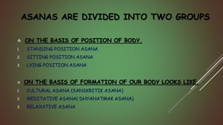ASANAS ARE DIVIDED INTO TWO GROUPS
 ON THE BASIS OF POSITION OF BODY.
1. STANDING POSITION ASANA
2. SITTING POSITION ASANA
3. LYING POSITION ASANA
 ON THE BASIS OF FORMATION OF OUR BODY LOOKS LIKE.
1. CULTURAL ASANA (SANSKRITIK ASANA)
2. MEDITATIVE ASANA( DHYANATMAK ASANA)
3. RELAXATIVE ASANA
 