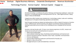 Home

Startups

Digital Business Advisory

Corporate Development

Revenue Accelerator

Technology Practice Human Capital Venture Capital Engage Us

Arvindra Consulting is an Advisory focused on Startups and Enterprises seeking to create new
business’s or contemporizing their existing business’s for the ,”Next Digital Economy” taking
shape in India and Worldwide.
A digital entry often involves new competencies in technology ,product ,sales and marketing
We guide you in all aspects of planning ,operations and execution.
Each Principal consultant we deploy has held positions as CEO or Head of a business or function
in the traditional and internet economy .Our advisors are full time Industry professionals
keeping us grounded and up to date on the unfolding and ever changing internet business
space .
Arvindra is the key founder with 27 years cross industry experience. As CEO , investor and
mentor he has built and nurtured business to success in
• FMCG Food and Beverages
• Internet Media Publishing- News /Health/Sports/Food/Lifestyle and Entertainment
• Internet Transaction Verticals -Education ,Food, Travel , Classifieds and Automotive
• Premium Ad Networks
• Internet Video Publishing ,Production and Channels for Youtube.com
• Worked in India ,UK and USA
• Managed startup’s to scale and leadership in all sectors

 