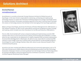 Solutions Architect
Arvind Raman
araman@exacttarget.com


Arvind Raman is currently an Associate Principal (Solutions Architect) of Global Accounts at
ExactTarget. In this role, Arvind is responsible for solutioning, architecting and implementing
technology solutions to support the interactive marketing programs for strategic ExactTarget clients.
As a Solutions Architect, he provides consultative expertise to the client’s technical teams and leads
the creation of technology solutions that facilitate further leveraging of the ExactTarget application.

Before coming to ExactTarget, Arvind was the Director of Product Management for c360 Solutions, a
CDC Software Company. At c360, he was responsible for driving and managing the product strategy
and roadmap, which included more than 25 products for the Microsoft Dynamics CRM platform.

Prior to c360, Arvind worked with various companies leading and implementing successful CRM
solutions with a focus on the Financial Services industry. Arvind worked with EasyBroker in London
where he was responsible for the deployment of a tightly integrated CRM and equity trading system.
Arvind worked with Riggs Bank in Washington, DC where he was responsible for architecting CRM
solutions as part of Rigg’s Know Your Customer (KYC) and Anti Money Laundering (AML) programs.
Arvind began his career at Morgan Stanley in New York, where he was a Business Analyst in their
Institutional Equities group.

Arvind has also been involved with different professional and community organizations such as TIE
(The Indus Entrepreneurs), AIMA (Atlanta Interactive Marketing Association) and TAG (Technology
Association of Georgia). Arvind is an honors graduate from the Georgia Institute of Technology where
he received a BS degree in Electrical Engineering and a Certificate in Economics. Arvind is also a
Certified Pragmatic Marketing Product Manager.
 