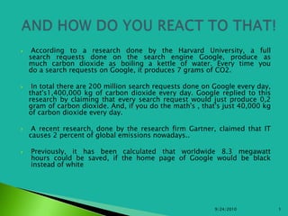  According to a research done by the Harvard University, a fullsearch requests done on the search engine Google, produce asmuch carbon dioxide as boiling a kettle of water. Every time youdo a search requests on Google, it produces 7 grams of CO2.  In total there are 200 million search requests done on Google every day, that's1,400,000 kg of carbon dioxide every day. Google replied to this research by claiming that every search request would just produce 0,2 gram of carbon dioxide. And, if you do the math's , that's just 40,000 kg of carbon dioxide every day.  A recent research, done by the research firm Gartner, claimed that IT causes 2 percent of global emissions nowadays..  Previously, it has been calculated that worldwide 8.3 megawatt hours could be saved, if the home page of Google would be black instead of white 9/25/2010 1   AND HOW DO YOU REACT TO THAT! 