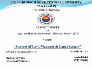 A PROJECT REPORT
ON
‘Legal and Business Environment (Micro and Macro)’ {127}
“Titled”
“Sources of Law, Manager & Legal System”
DR. HARI SINGH GOUR CENTRAL UNIVERSITY
SAGAR (M.P)
(A Central University)
UNDER THE GUIDANCE OF
Dr. Suneet Walia
(Assistant Professor)
SUBMITTED BY
Arvind Saini
(Y19282008)
 