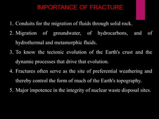 IMPORTANCE OF FRACTURE
1. Conduits for the migration of fluids through solid rock.
2. Migration of groundwater, of hydrocarbons, and of
hydrothermal and metamorphic fluids.
3. To know the tectonic evolution of the Earth's crust and the
dynamic processes that drive that evolution.
4. Fractures often serve as the site of preferential weathering and
thereby control the form of much of the Earth's topography.
5. Major impotence in the integrity of nuclear waste disposal sites.
 
