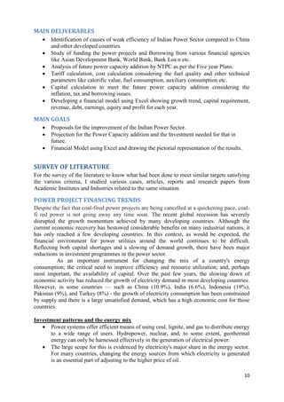 MAIN DELIVERABLES
      Identification of causes of weak efficiency of Indian Power Sector compared to China
       and other developed countries.
      Study of funding the power projects and Borrowing from various financial agencies
       like Asian Development Bank, World Bank, Bank Loa n etc.
      Analysis of future power capacity addition by NTPC as per the Five year Plans.
      Tariff calculation, cost calculation considering the fuel quality and other technical
       parameters like calorific value, fuel consumption, auxiliary consumption etc.
      Capital calculation to meet the future power capacity addition considering the
       inflation, tax and borrowing issues.
      Developing a financial model using Excel showing growth trend, capital requirement,
       revenue, debt, earnings, equity and profit for each year.

MAIN GOALS
      Proposals for the improvement of the Indian Power Sector.
      Projection for the Power Capacity addition and the Investment needed for that in
       future.
      Financial Model using Excel and drawing the pictorial representation of the results.


SURVEY OF LITERATURE
For the survey of the literature to know what had been done to meet similar targets satisfying
the various criteria, I studied various cases, articles, reports and research papers from
Academic Institutes and Industries related to the same situation.

POWER PROJECT FINANCING TRENDS
Despite the fact that coal-fired power projects are being cancelled at a quickening pace, coal-
fi red power is not going away any time soon. The recent global recession has severely
disrupted the growth momentum achieved by many developing countries. Although the
current economic recovery has bestowed considerable benefits on many industrial nations, it
has only reached a few developing countries. In this context, as would be expected, the
financial environment for power utilities around the world continues to be difficult.
Reflecting both capital shortages and a slowing of demand growth, there have been major
reductions in investment programmes in the power sector.
           As an important instrument for changing the mix of a country's energy
consumption; the critical need to improve efficiency and resource utilization; and, perhaps
most important, the availability of capital. Over the past few years, the slowing down of
economic activity has reduced the growth of electricity demand in most developing countries.
However, in some countries — such as China (10.9%), India (6.6%), Indonesia (19%),
Pakistan (9%), and Turkey (8%) - the growth of electricity consumption has been constrained
by supply and there is a large unsatisfied demand, which has a high economic cost for those
countries.

Investment patterns and the energy mix
    Power systems offer efficient means of using coal, lignite, and gas to distribute energy
      to a wide range of users. Hydropower, nuclear, and, to some extent, geothermal
      energy can only be harnessed effectively in the generation of electrical power.
    The large scope for this is evidenced by electricity's major share in the energy sector.
      For many countries, changing the energy sources from which electricity is generated
      is an essential part of adjusting to the higher price of oil.

                                                                                              10
 