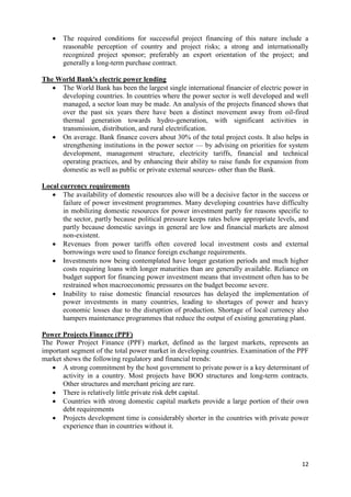    The required conditions for successful project financing of this nature include a
       reasonable perception of country and project risks; a strong and internationally
       recognized project sponsor; preferably an export orientation of the project; and
       generally a long-term purchase contract.

The World Bank's electric power lending
    The World Bank has been the largest single international financier of electric power in
     developing countries. In countries where the power sector is well developed and well
     managed, a sector loan may be made. An analysis of the projects financed shows that
     over the past six years there have been a distinct movement away from oil-fired
     thermal generation towards hydro-generation, with significant activities in
     transmission, distribution, and rural electrification.
    On average. Bank finance covers about 30% of the total project costs. It also helps in
     strengthening institutions in the power sector — by advising on priorities for system
     development, management structure, electricity tariffs, financial and technical
     operating practices, and by enhancing their ability to raise funds for expansion from
     domestic as well as public or private external sources- other than the Bank.

Local currency requirements
    The availability of domestic resources also will be a decisive factor in the success or
       failure of power investment programmes. Many developing countries have difficulty
       in mobilizing domestic resources for power investment partly for reasons specific to
       the sector, partly because political pressure keeps rates below appropriate levels, and
       partly because domestic savings in general are low and financial markets are almost
       non-existent.
    Revenues from power tariffs often covered local investment costs and external
       borrowings were used to finance foreign exchange requirements.
    Investments now being contemplated have longer gestation periods and much higher
       costs requiring loans with longer maturities than are generally available. Reliance on
       budget support for financing power investment means that investment often has to be
       restrained when macroeconomic pressures on the budget become severe.
    Inability to raise domestic financial resources has delayed the implementation of
       power investments in many countries, leading to shortages of power and heavy
       economic losses due to the disruption of production. Shortage of local currency also
       hampers maintenance programmes that reduce the output of existing generating plant.

Power Projects Finance (PPF)
The Power Project Finance (PPF) market, defined as the largest markets, represents an
important segment of the total power market in developing countries. Examination of the PPF
market shows the following regulatory and financial trends:
    A strong commitment by the host government to private power is a key determinant of
       activity in a country. Most projects have BOO structures and long-term contracts.
       Other structures and merchant pricing are rare.
    There is relatively little private risk debt capital.
    Countries with strong domestic capital markets provide a large portion of their own
       debt requirements
    Projects development time is considerably shorter in the countries with private power
       experience than in countries without it.




                                                                                           12
 