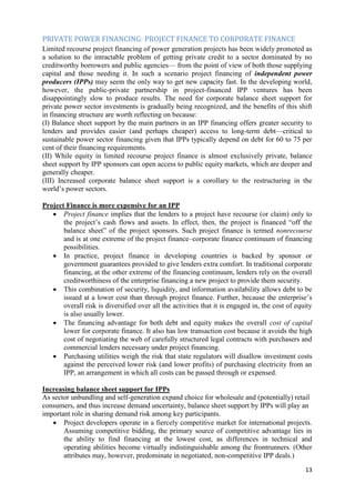 PRIVATE POWER FINANCING: PROJECT FINANCE TO CORPORATE FINANCE
Limited recourse project financing of power generation projects has been widely promoted as
a solution to the intractable problem of getting private credit to a sector dominated by no
creditworthy borrowers and public agencies— from the point of view of both those supplying
capital and those needing it. In such a scenario project financing of independent power
producers (IPPs) may seem the only way to get new capacity fast. In the developing world,
however, the public-private partnership in project-financed IPP ventures has been
disappointingly slow to produce results. The need for corporate balance sheet support for
private power sector investments is gradually being recognized, and the benefits of this shift
in financing structure are worth reflecting on because:
(I) Balance sheet support by the main partners in an IPP financing offers greater security to
lenders and provides easier (and perhaps cheaper) access to long-term debt—critical to
sustainable power sector financing given that IPPs typically depend on debt for 60 to 75 per
cent of their financing requirements.
(II) While equity in limited recourse project finance is almost exclusively private, balance
sheet support by IPP sponsors can open access to public equity markets, which are deeper and
generally cheaper.
(III) Increased corporate balance sheet support is a corollary to the restructuring in the
world‘s power sectors.

Project Finance is more expensive for an IPP
    Project finance implies that the lenders to a project have recourse (or claim) only to
       the project‘s cash flows and assets. In effect, then, the project is financed ―off the
       balance sheet‖ of the project sponsors. Such project finance is termed nonrecourse
       and is at one extreme of the project finance–corporate finance continuum of financing
       possibilities.
    In practice, project finance in developing countries is backed by sponsor or
       government guarantees provided to give lenders extra comfort. In traditional corporate
       financing, at the other extreme of the financing continuum, lenders rely on the overall
       creditworthiness of the enterprise financing a new project to provide them security.
    This combination of security, liquidity, and information availability allows debt to be
       issued at a lower cost than through project finance. Further, because the enterprise‘s
       overall risk is diversified over all the activities that it is engaged in, the cost of equity
       is also usually lower.
    The financing advantage for both debt and equity makes the overall cost of capital
       lower for corporate finance. It also has low transaction cost because it avoids the high
       cost of negotiating the web of carefully structured legal contracts with purchasers and
       commercial lenders necessary under project financing.
    Purchasing utilities weigh the risk that state regulators will disallow investment costs
       against the perceived lower risk (and lower profits) of purchasing electricity from an
       IPP, an arrangement in which all costs can be passed through or expensed.

Increasing balance sheet support for IPPs
As sector unbundling and self-generation expand choice for wholesale and (potentially) retail
consumers, and thus increase demand uncertainty, balance sheet support by IPPs will play an
important role in sharing demand risk among key participants.
    Project developers operate in a fiercely competitive market for international projects.
       Assuming competitive bidding, the primary source of competitive advantage lies in
       the ability to find financing at the lowest cost, as differences in technical and
       operating abilities become virtually indistinguishable among the frontrunners. (Other
       attributes may, however, predominate in negotiated, non-competitive IPP deals.)
                                                                                                 13
 