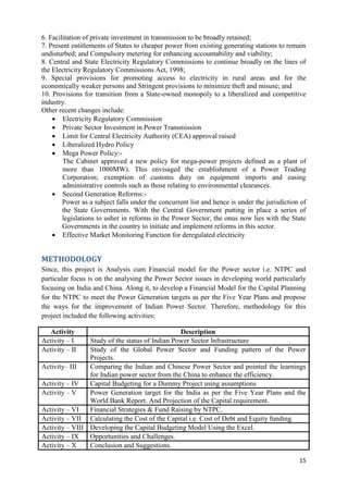 6. Facilitation of private investment in transmission to be broadly retained;
7. Present entitlements of States to cheaper power from existing generating stations to remain
undisturbed; and Compulsory metering for enhancing accountability and viability;
8. Central and State Electricity Regulatory Commissions to continue broadly on the lines of
the Electricity Regulatory Commissions Act, 1998;
9. Special provisions for promoting access to electricity in rural areas and for the
economically weaker persons and Stringent provisions to minimize theft and misuse; and
10. Provisions for transition from a State-owned monopoly to a liberalized and competitive
industry.
Other recent changes include:
     Electricity Regulatory Commission
     Private Sector Investment in Power Transmission
     Limit for Central Electricity Authority (CEA) approval raised
     Liberalized Hydro Policy
     Mega Power Policy:-
        The Cabinet approved a new policy for mega-power projects defined as a plant of
        more than 1000MW). This envisaged the establishment of a Power Trading
        Corporation; exemption of customs duty on equipment imports and easing
        administrative controls such as those relating to environmental clearances.
     Second Generation Reforms:-
        Power as a subject falls under the concurrent list and hence is under the jurisdiction of
        the State Governments. With the Central Government putting in place a series of
        legislations to usher in reforms in the Power Sector, the onus now lies with the State
        Governments in the country to initiate and implement reforms in this sector.
     Effective Market Monitoring Function for deregulated electricity


METHODOLOGY
Since, this project is Analysis cum Financial model for the Power sector i.e. NTPC and
particular focus is on the analysing the Power Sector issues in developing world particularly
focusing on India and China. Along it, to develop a Financial Model for the Capital Planning
for the NTPC to meet the Power Generation targets as per the Five Year Plans and propose
the ways for the improvement of Indian Power Sector. Therefore, methodology for this
project included the following activities:

   Activity                                     Description
Activity – I    Study of the status of Indian Power Sector Infrastructure
Activity – II   Study of the Global Power Sector and Funding pattern of the Power
                Projects.
Activity– III   Comparing the Indian and Chinese Power Sector and pointed the learnings
                for Indian power sector from the China to enhance the efficiency.
Activity – IV   Capital Budgeting for a Dummy Project using assumptions
Activity – V    Power Generation target for the India as per the Five Year Plans and the
                World Bank Report. And Projection of the Capital requirement.
Activity – VI   Financial Strategies & Fund Raising by NTPC.
Activity – VII Calculating the Cost of the Capital i.e. Cost of Debt and Equity funding.
Activity – VIII Developing the Capital Budgeting Model Using the Excel.
Activity – IX   Opportunities and Challenges.
Activity – X    Conclusion and Suggestions.

                                                                                              15
 